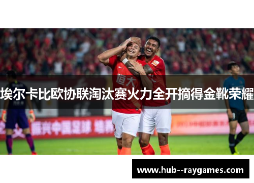 埃尔卡比欧协联淘汰赛火力全开摘得金靴荣耀